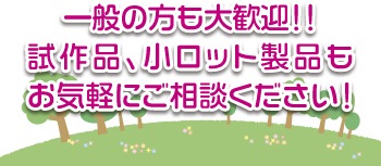 一般の方も大歓迎！！ 試作品、小ロット製品もお気軽にご相談ください！